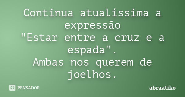 Continua atualíssima a expressão "Estar entre a cruz e a espada". Ambas nos querem de joelhos.... Frase de abraatiko.