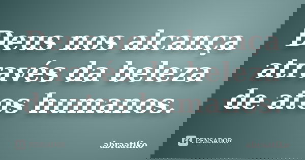 Deus nos alcança através da beleza de atos humanos.... Frase de abraatiko.