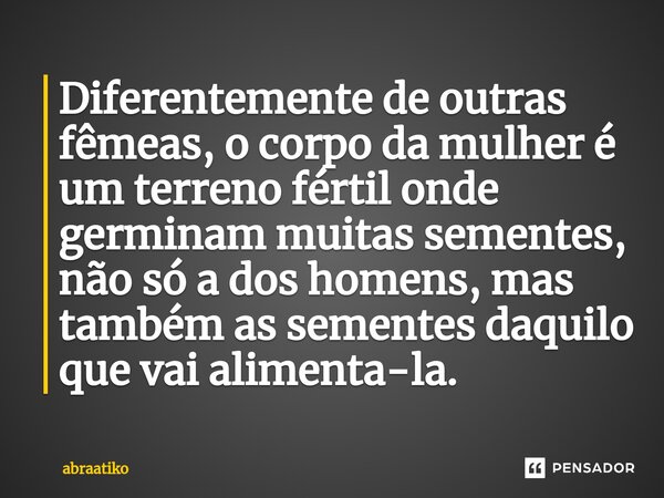 ⁠Diferentemente de outras fêmeas, o corpo da mulher é um terreno fértil onde germinam muitas sementes, não só a dos homens, mas também as sementes daquilo que v... Frase de abraatiko.