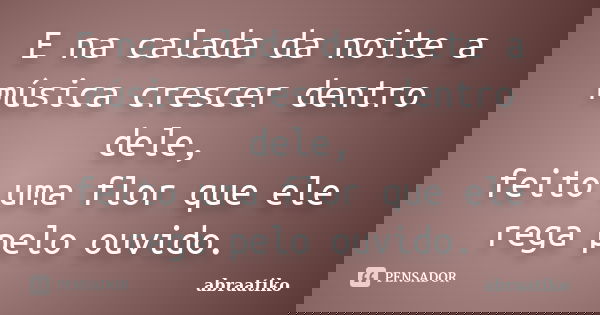 E na calada da noite a música crescer dentro dele, feito uma flor que ele rega pelo ouvido.... Frase de abraatiko.