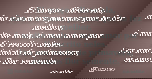 Ei moço - disse ela, não é o meus poemas que te fez melhor, é muito mais, é meu amor por ti escrito neles. Era um inicio de primavera, éramos flor semente.... Frase de abraatiko.