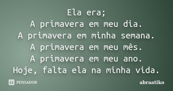 Ela era; A primavera em meu dia. A primavera em minha semana. A primavera em meu mês. A primavera em meu ano. Hoje, falta ela na minha vida.... Frase de abraatiko.