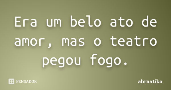 Era um belo ato de amor, mas o teatro pegou fogo.... Frase de abraatiko.