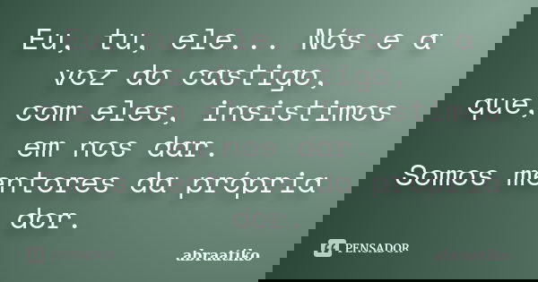 Eu, tu, ele... Nós e a voz do castigo, que, com eles, insistimos em nos dar. Somos mentores da própria dor.... Frase de abraatiko.