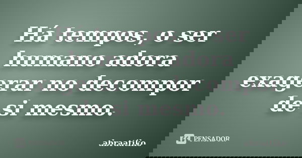 Há tempos, o ser humano adora exagerar no decompor de si mesmo.... Frase de abraatiko.
