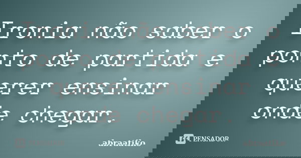 Ironia não saber o ponto de partida e querer ensinar onde chegar.... Frase de abraatiko.