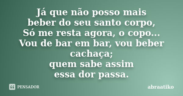 Já que não posso mais beber do seu santo corpo, Só me resta agora, o copo... Vou de bar em bar, vou beber cachaça; quem sabe assim essa dor passa.... Frase de abraatiko.