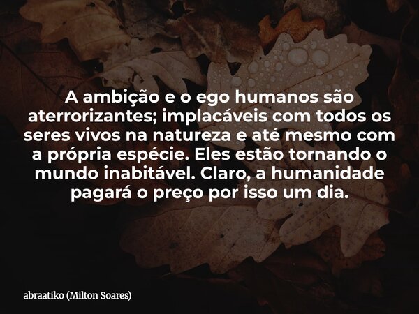 A ambição e o ego humanos são aterrorizantes; implacáveis com todos os seres vivos na natureza e até mesmo com a própria espécie. Eles estão tornando o mundo in... Frase de abraatiko (Milton Soares).