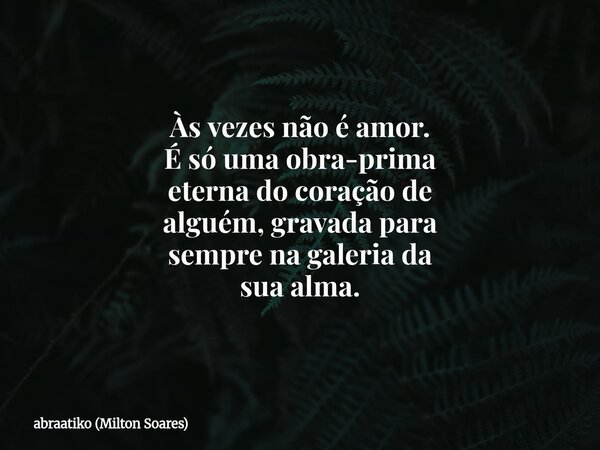 Às vezes não é amor. É só uma obra-prima eterna do coração de alguém, gravada para sempre na galeria da sua alma.... Frase de abraatiko (Milton Soares).