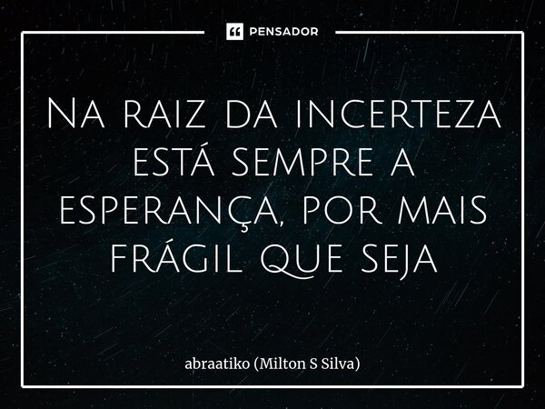 ⁠Na raiz da incerteza está sempre a esperança, por mais frágil que seja... Frase de abraatiko (Milton S Silva).