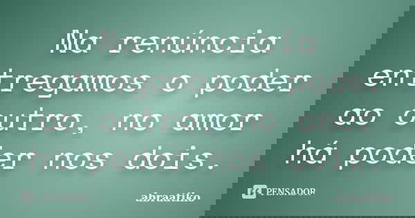 Na renúncia entregamos o poder ao outro, no amor há poder nos dois.... Frase de abraatiko.
