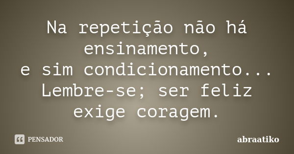 Na repetição não há ensinamento, e sim condicionamento... Lembre-se; ser feliz exige coragem.... Frase de abraatiko.