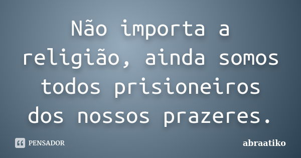 Não importa a religião, ainda somos todos prisioneiros dos nossos prazeres.... Frase de abraatiko.