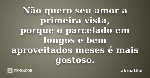 Não quero seu amor a primeira vista, porque o parcelado em longos e bem aproveitados meses é mais gostoso.... Frase de abraatiko.