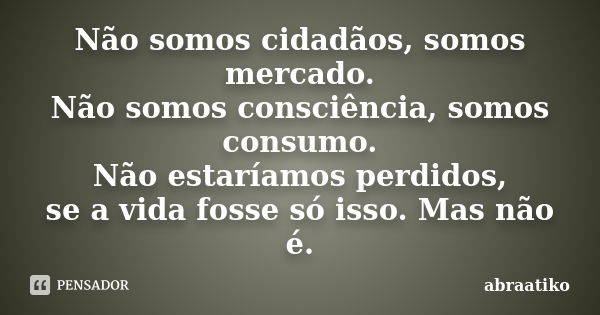 Não somos cidadãos, somos mercado. Não somos consciência, somos consumo. Não estaríamos perdidos, se a vida fosse só isso. Mas não é.... Frase de abraatiko.