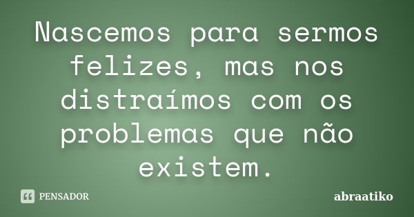 Nascemos para sermos felizes, mas nos distraímos com os problemas que não existem.... Frase de abraatiko.