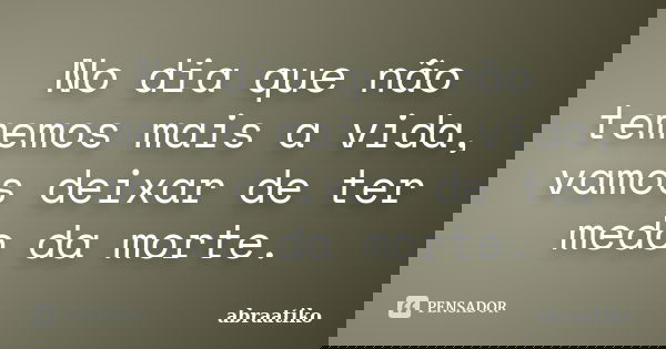 No dia que não tememos mais a vida, vamos deixar de ter medo da morte.... Frase de abraatiko.