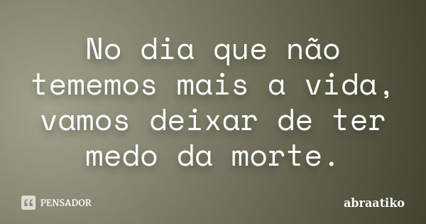 No dia que não tememos mais a vida, vamos deixar de ter medo da morte.... Frase de abraatiko.