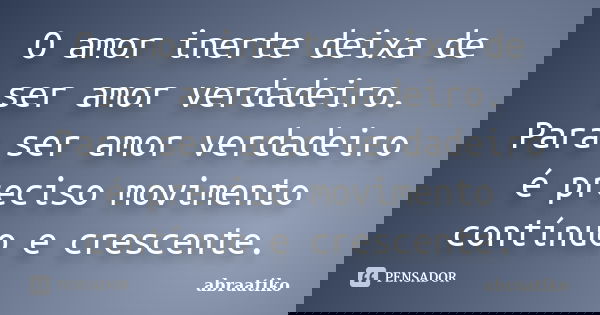 O amor inerte deixa de ser amor verdadeiro. Para ser amor verdadeiro é preciso movimento contínuo e crescente.... Frase de abraatiko.