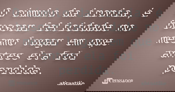 O cúmulo da ironia, é buscar felicidade no mesmo lugar em que antes ela foi perdida.... Frase de abraatiko.