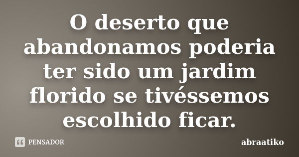 O deserto que abandonamos poderia ter sido um jardim florido se tivéssemos escolhido ficar.... Frase de abraatiko.