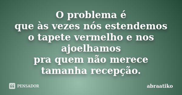 O problema é que às vezes nós estendemos o tapete vermelho e nos ajoelhamos pra quem não merece tamanha recepção.... Frase de abraatiko.