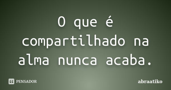 O que é compartilhado na alma nunca acaba.... Frase de abraatiko.