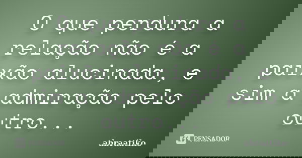 O que perdura a relação não é a paixão alucinada, e sim a admiração pelo outro...... Frase de abraatiko.