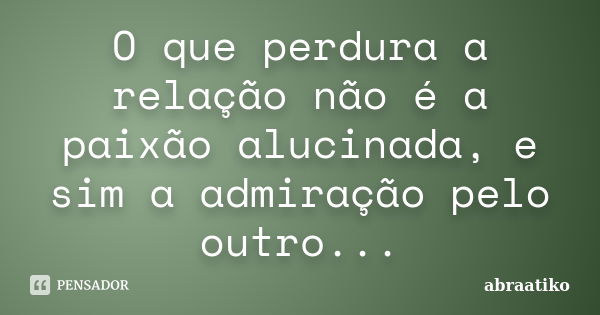 O que perdura a relação não é a paixão alucinada, e sim a admiração pelo outro...... Frase de abraatiko.