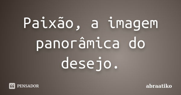 Paixão, a imagem panorâmica do desejo.... Frase de abraatiko.