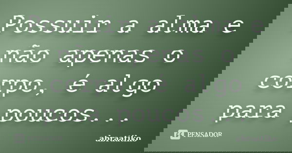 Possuir a alma e não apenas o corpo, é algo para poucos...... Frase de abraatiko.