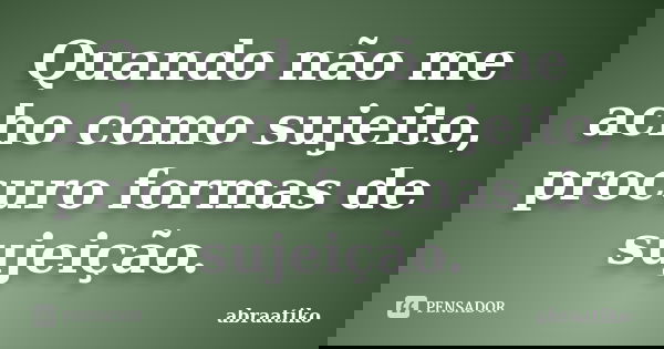 Quando não me acho como sujeito, procuro formas de sujeição.... Frase de abraatiko.