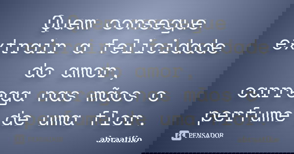 Quem consegue extrair a felicidade do amor, carrega nas mãos o perfume de uma flor.... Frase de abraatiko.
