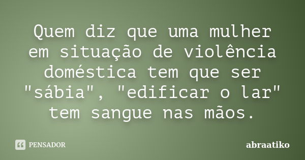 Quem diz que uma mulher em situação de violência doméstica tem que ser "sábia", "edificar o lar", tem sangue nas mãos.... Frase de abraatiko.