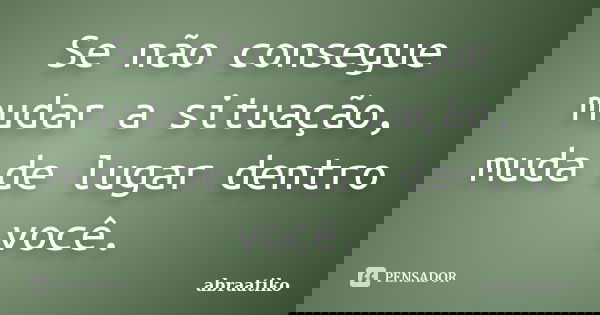 Se não consegue mudar a situação, muda de lugar dentro você.... Frase de abraatiko.