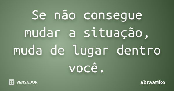 Se não consegue mudar a situação, muda de lugar dentro você.... Frase de abraatiko.