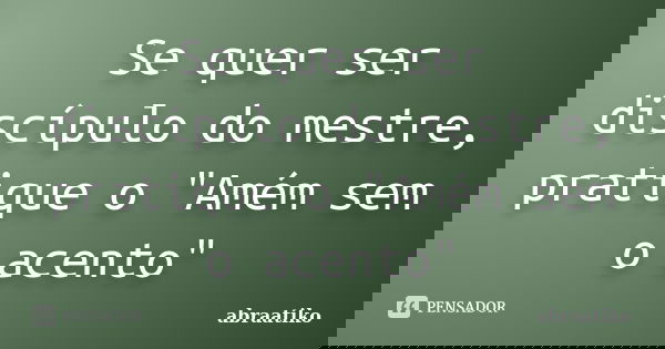 Se quer ser discípulo do mestre, pratique o "Amém sem o acento"... Frase de abraatiko.