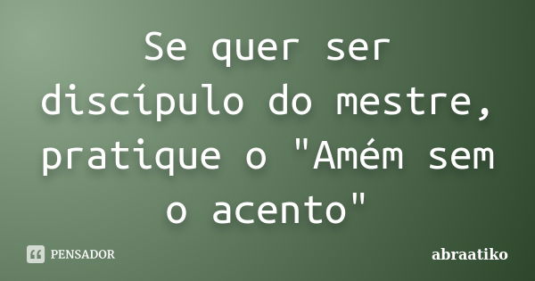 Se quer ser discípulo do mestre, pratique o "Amém sem o acento"... Frase de abraatiko.