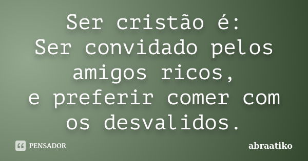 Ser cristão é: Ser convidado pelos amigos ricos, e preferir comer com os desvalidos.... Frase de abraatiko.