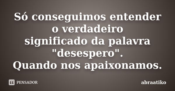 Só conseguimos entender o verdadeiro significado da palavra "desespero". Quando nos apaixonamos.... Frase de abraatiko.