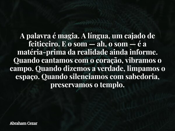 A palavra é magia. A língua, um cajado de feiticeiro. E o som — ah, o som — é a matéria-prima da realidade ainda informe. Quando cantamos com o coração, vibramo... Frase de Abraham Cezar.