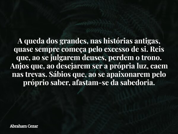 A queda dos grandes, nas histórias antigas, quase sempre começa pelo excesso de si. Reis que, ao se julgarem deuses, perdem o trono. Anjos que, ao desejarem ser... Frase de Abraham Cezar.