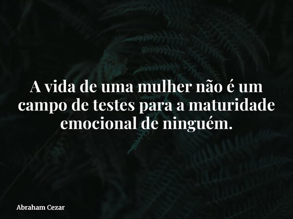 A vida de uma mulher não é um campo de testes para a maturidade emocional de ninguém.... Frase de Abraham Cezar.