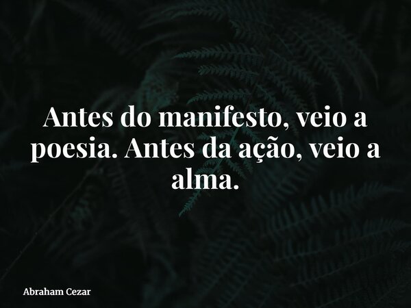 Antes do manifesto, veio a poesia.Antes da ação, veio a alma.... Frase de Abraham Cezar.