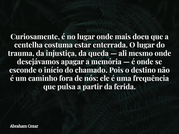 Curiosamente, é no lugar onde mais doeu que a centelha costuma estar enterrada. O lugar do trauma, da injustiça, da queda — ali mesmo onde desejávamos apagar a ... Frase de Abraham Cezar.