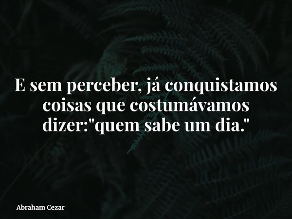 E sem perceber, já conquistamos coisas que costumávamos dizer: "quem sabe um dia."... Frase de Abraham Cezar.
