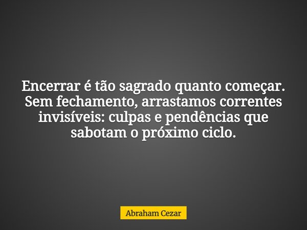 Encerrar é tão sagrado quanto começar. Sem fechamento, arrastamos correntes invisíveis: culpas e pendências que sabotam o próximo ciclo.... Frase de Abraham Cezar.