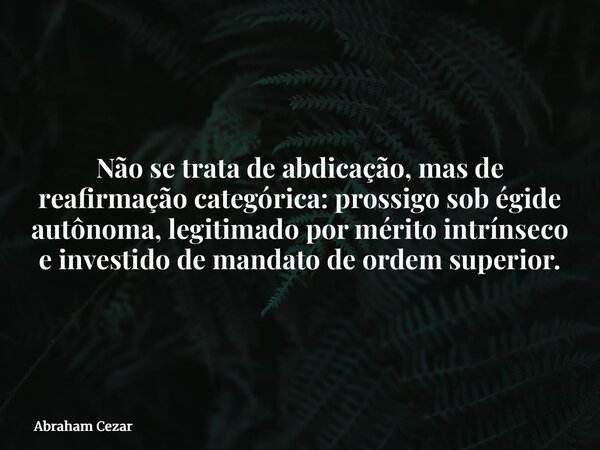 Não se trata de abdicação, mas de reafirmação categórica: prossigo sob égide autônoma, legitimado por mérito intrínseco e investido de mandato de ordem superior... Frase de Abraham Cezar.
