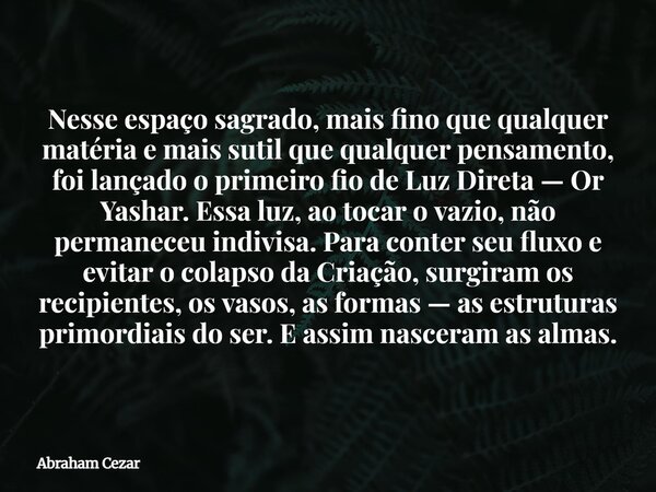 Nesse espaço sagrado, mais fino que qualquer matéria e mais sutil que qualquer pensamento, foi lançado o primeiro fio de Luz Direta — Or Yashar. Essa luz, ao to... Frase de Abraham Cezar.