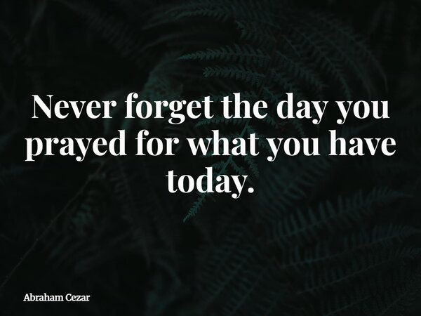 Never forget the day you prayed for what you have today.... Frase de Abraham Cezar.